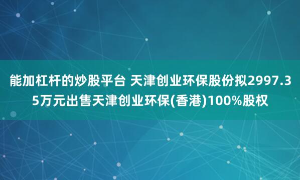 能加杠杆的炒股平台 天津创业环保股份拟2997.35万元出售天津创业环保(香港)100%股权