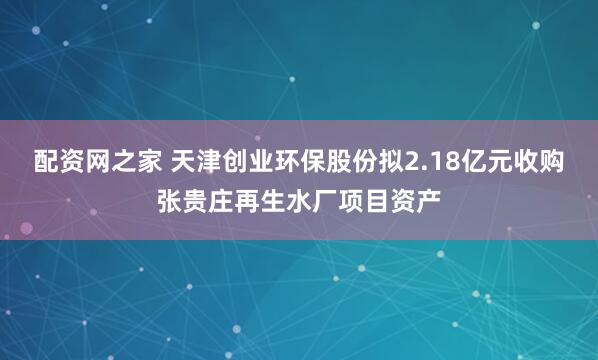 配资网之家 天津创业环保股份拟2.18亿元收购张贵庄再生水厂项目资产