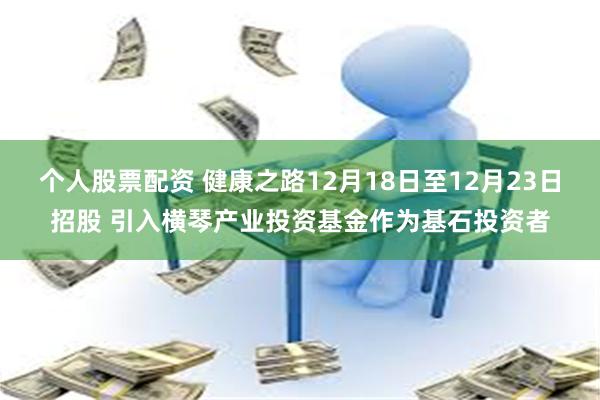 个人股票配资 健康之路12月18日至12月23日招股 引入横琴产业投资基金作为基石投资者