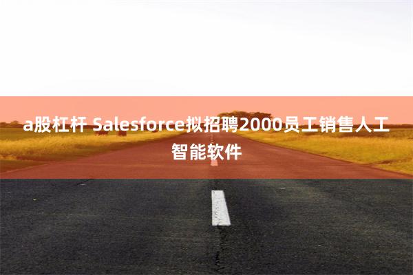 a股杠杆 Salesforce拟招聘2000员工销售人工智能软件