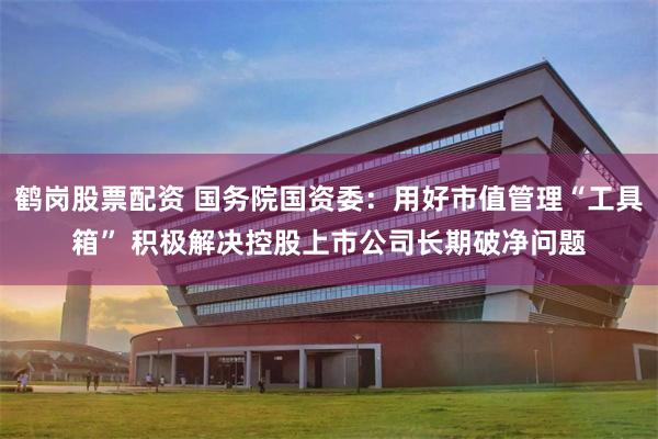 鹤岗股票配资 国务院国资委：用好市值管理“工具箱” 积极解决控股上市公司长期破净问题