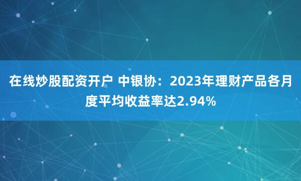 在线炒股配资开户 中银协：2023年理财产品各月度平均收益率达2.94%