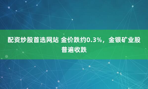 配资炒股首选网站 金价跌约0.3%，金银矿业股普遍收跌