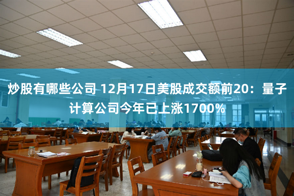 炒股有哪些公司 12月17日美股成交额前20：量子计算公司今年已上涨1700%