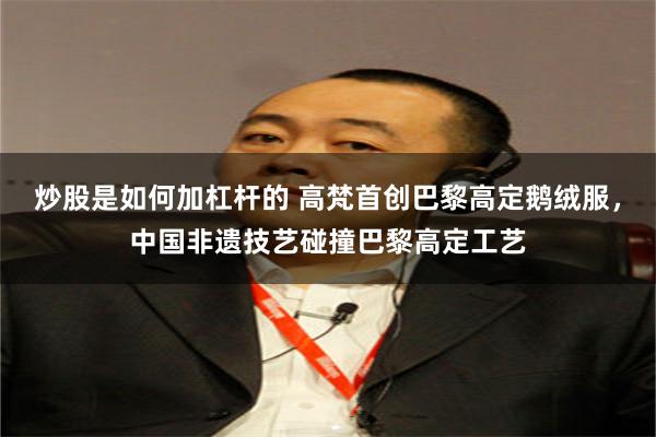 炒股是如何加杠杆的 高梵首创巴黎高定鹅绒服，中国非遗技艺碰撞巴黎高定工艺