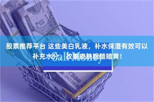 股票推荐平台 这些美白乳液，补水保湿有效可以补充水分，改善皮肤粗糙暗黄！