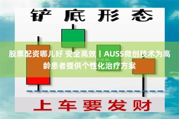 股票配资哪儿好 安全高效丨AUSS微创技术为高龄患者提供个性化治疗方案