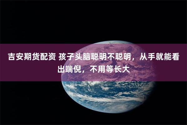 吉安期货配资 孩子头脑聪明不聪明，从手就能看出端倪，不用等长大