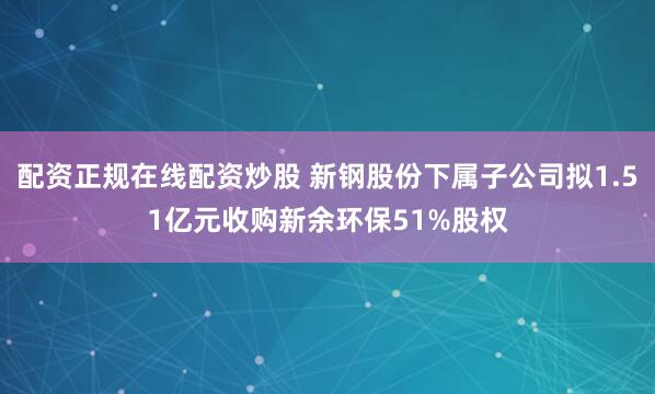 配资正规在线配资炒股 新钢股份下属子公司拟1.51亿元收购新余环保51%股权