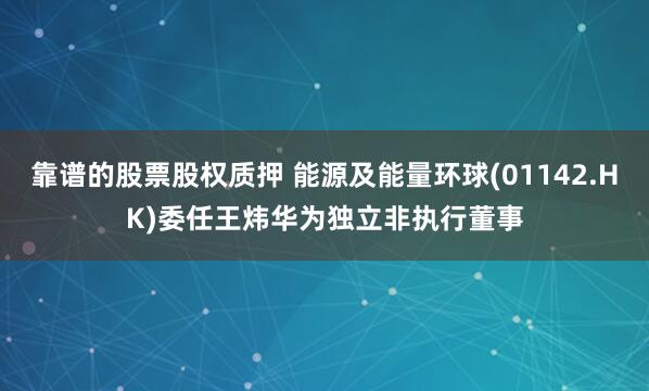 靠谱的股票股权质押 能源及能量环球(01142.HK)委任王炜华为独立非执行董事