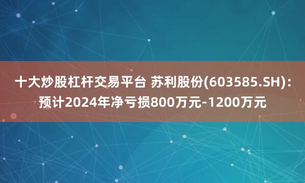 十大炒股杠杆交易平台 苏利股份(603585.SH)：预计2024年净亏损800万元-1200万元