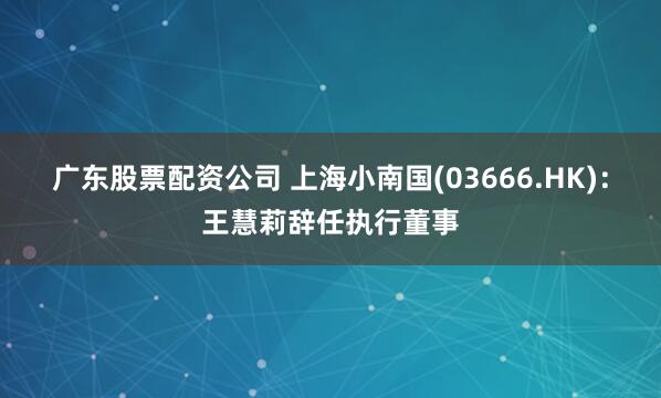 广东股票配资公司 上海小南国(03666.HK)：王慧莉辞任执行董事