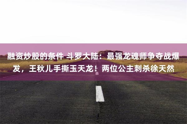 融资炒股的条件 斗罗大陆：最强龙魂师争夺战爆发，王秋儿手撕玉天龙！两位公主刺杀徐天然