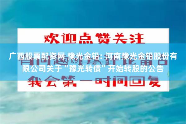 广西股票配资网 豫光金铅: 河南豫光金铅股份有限公司关于“豫光转债”开始转股的公告