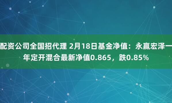 配资公司全国招代理 2月18日基金净值：永赢宏泽一年定开混合最新净值0.865，跌0.85%