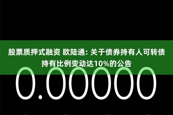 股票质押式融资 欧陆通: 关于债券持有人可转债持有比例变动达10%的公告