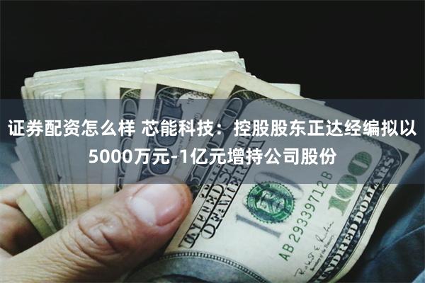 证券配资怎么样 芯能科技：控股股东正达经编拟以5000万元-1亿元增持公司股份