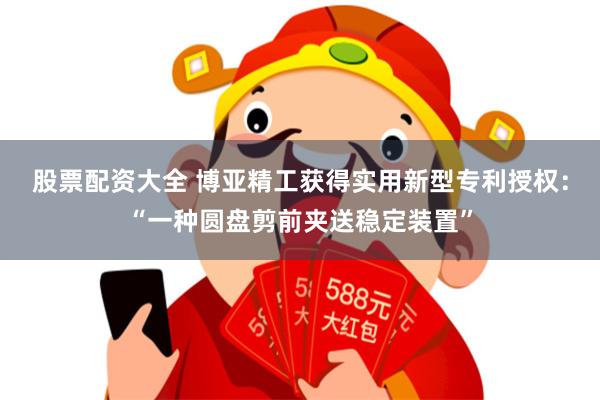 股票配资大全 博亚精工获得实用新型专利授权：“一种圆盘剪前夹送稳定装置”